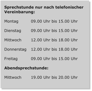 Sprechstunde nur nach telefonischer Vereinbarung:  Montag   	09.00 Uhr bis 15.00 Uhr  Dienstag   	09.00 Uhr bis 15.00 Uhr  Mittwoch   	12.00 Uhr bis 18.00 Uhr  Donnerstag   	12.00 Uhr bis 18.00 Uhr  Freitag   		09.00 Uhr bis 15.00 Uhr  Abendsprechstunde:  Mittwoch   	19.00 Uhr bis 20.00 Uhr